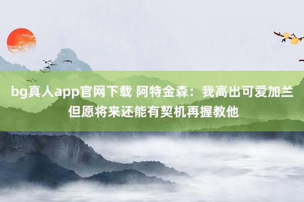 bg真人app官网下载 阿特金森：我高出可爱加兰 但愿将来还能有契机再握教他