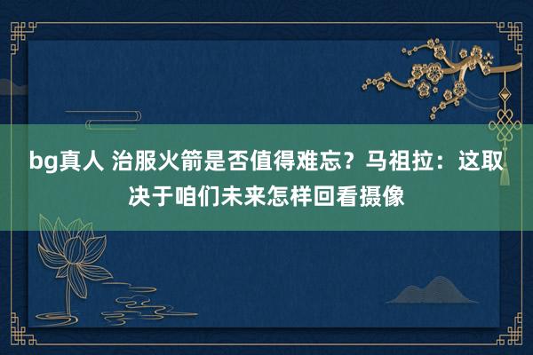bg真人 治服火箭是否值得难忘？马祖拉：这取决于咱们未来怎样回看摄像