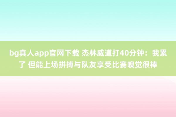 bg真人app官网下载 杰林威道打40分钟：我累了 但能上场拼搏与队友享受比赛嗅觉很棒
