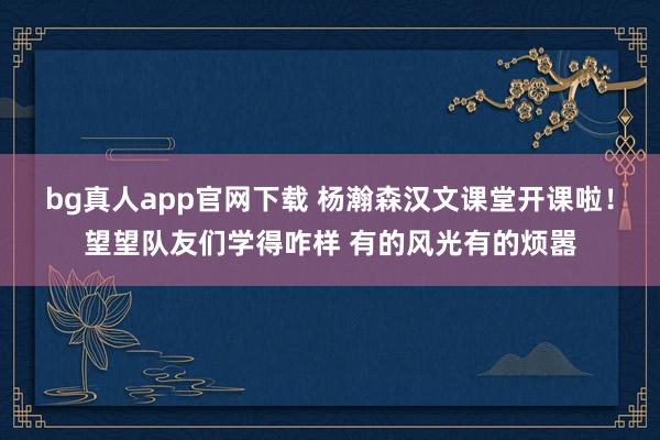 bg真人app官网下载 杨瀚森汉文课堂开课啦！望望队友们学得咋样 有的风光有的烦嚣