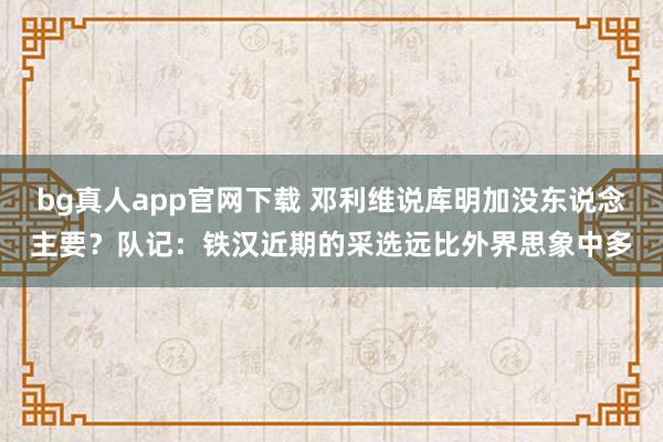 bg真人app官网下载 邓利维说库明加没东说念主要？队记：铁汉近期的采选远比外界思象中多
