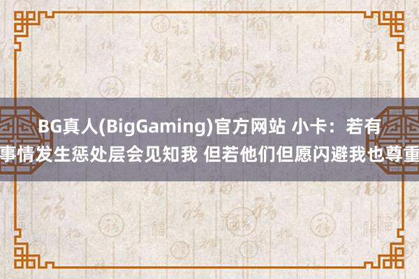 BG真人(BigGaming)官方网站 小卡：若有事情发生惩处层会见知我 但若他们但愿闪避我也尊重