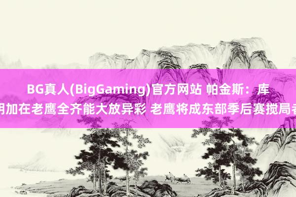 BG真人(BigGaming)官方网站 帕金斯：库明加在老鹰全齐能大放异彩 老鹰将成东部季后赛搅局者