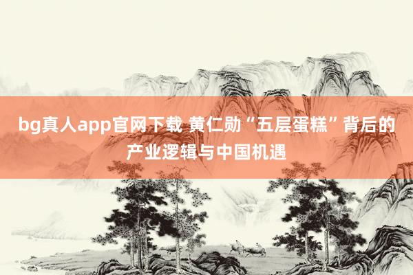 bg真人app官网下载 黄仁勋“五层蛋糕”背后的产业逻辑与中国机遇