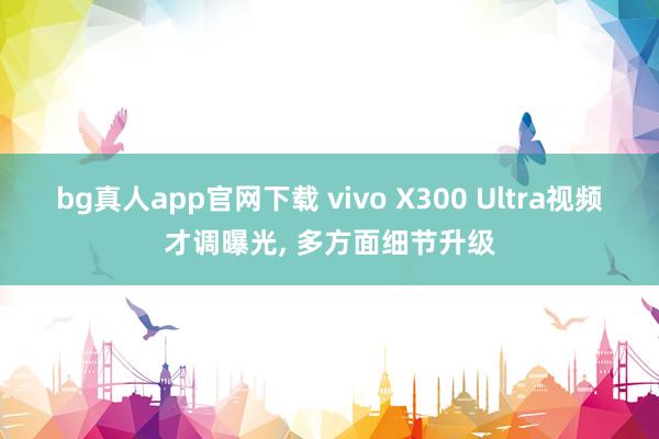 bg真人app官网下载 vivo X300 Ultra视频才调曝光， 多方面细节升级