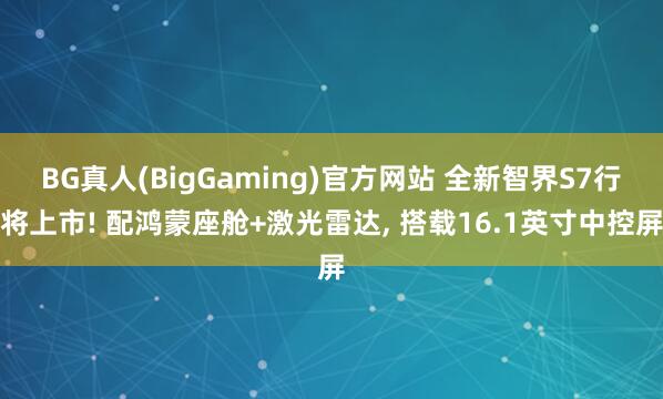 BG真人(BigGaming)官方网站 全新智界S7行将上市! 配鸿蒙座舱+激光雷达， 搭载16.1英寸中控屏