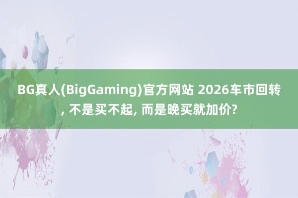 BG真人(BigGaming)官方网站 2026车市回转， 不是买不起， 而是晚买就加价?