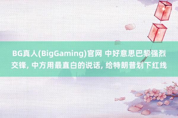 BG真人(BigGaming)官网 中好意思巴黎强烈交锋， 中方用最直白的说话， 给特朗普划下红线