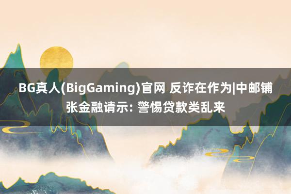BG真人(BigGaming)官网 反诈在作为|中邮铺张金融请示: 警惕贷款类乱来