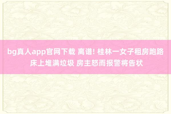 bg真人app官网下载 离谱! 桂林一女子租房跑路 床上堆满垃圾 房主怒而报警将告状