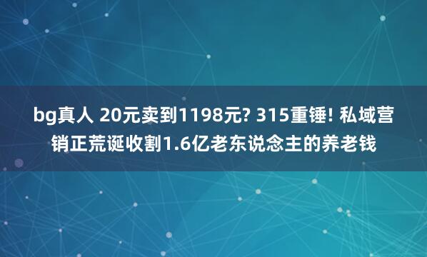 bg真人 20元卖到1198元? 315重锤! 私域营销正荒诞收割1.6亿老东说念主的养老钱