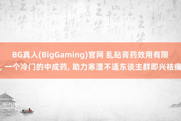 BG真人(BigGaming)官网 乱贴膏药效用有限， 一个冷门的中成药， 助力寒湿不适东谈主群即兴祛痛