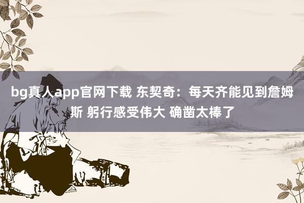 bg真人app官网下载 东契奇：每天齐能见到詹姆斯 躬行感受伟大 确凿太棒了