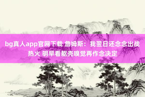 bg真人app官网下载 詹姆斯：我翌日还念念出战热火 明早看躯壳嗅觉再作念决定
