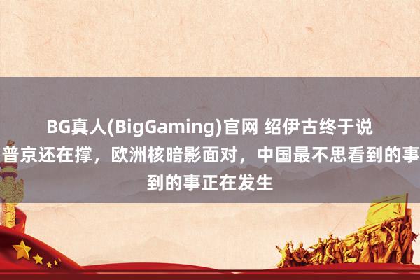 BG真人(BigGaming)官网 绍伊古终于说了真话，普京还在撑，欧洲核暗影面对，中国最不思看到的事正在发生