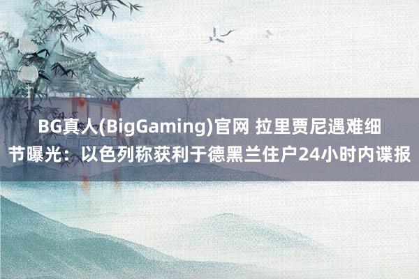 BG真人(BigGaming)官网 拉里贾尼遇难细节曝光：以色列称获利于德黑兰住户24小时内谍报