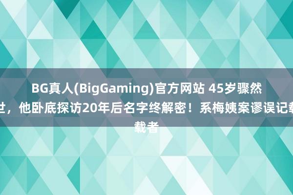 BG真人(BigGaming)官方网站 45岁骤然离世，他卧底探访20年后名字终解密！系梅姨案谬误记载者