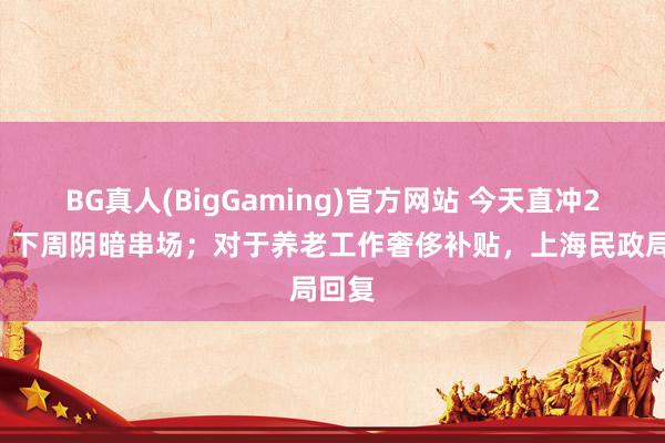 BG真人(BigGaming)官方网站 今天直冲20℃，下周阴暗串场；对于养老工作奢侈补贴，上海民政局回复