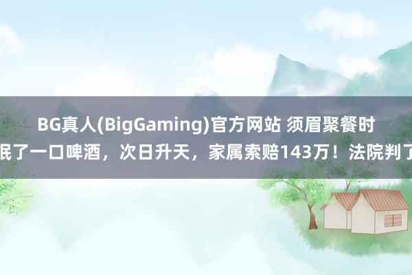 BG真人(BigGaming)官方网站 须眉聚餐时抿了一口啤酒，次日升天，家属索赔143万！法院判了