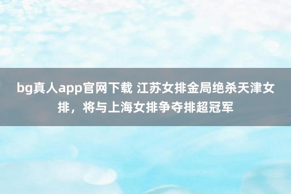 bg真人app官网下载 江苏女排金局绝杀天津女排，将与上海女排争夺排超冠军