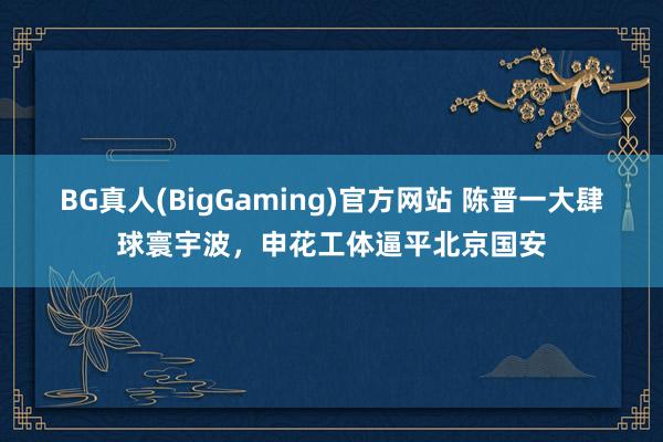 BG真人(BigGaming)官方网站 陈晋一大肆球寰宇波，申花工体逼平北京国安