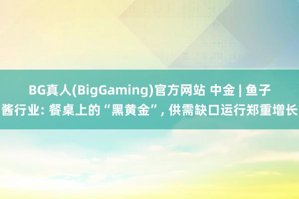BG真人(BigGaming)官方网站 中金 | 鱼子酱行业: 餐桌上的“黑黄金”， 供需缺口运行郑重增长