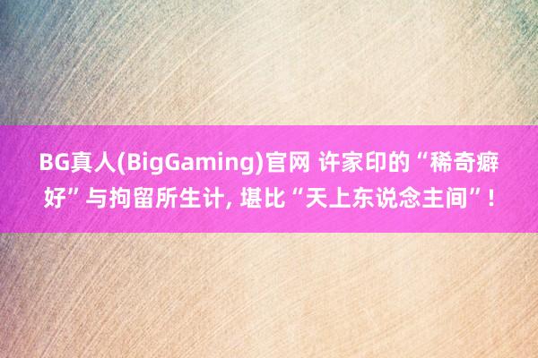 BG真人(BigGaming)官网 许家印的“稀奇癖好”与拘留所生计， 堪比“天上东说念主间”!