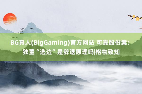 BG真人(BigGaming)官方网站 可靠股份案: 独董“选边”是辞退原理吗|格物致知