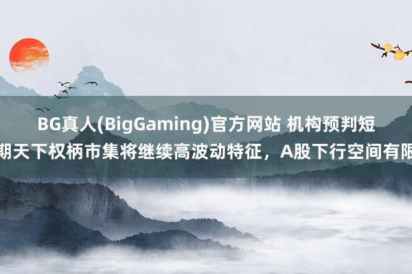 BG真人(BigGaming)官方网站 机构预判短期天下权柄市集将继续高波动特征，A股下行空间有限