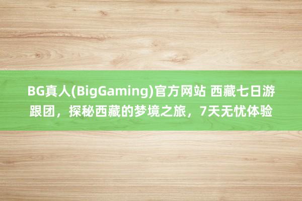 BG真人(BigGaming)官方网站 西藏七日游跟团，探秘西藏的梦境之旅，7天无忧体验