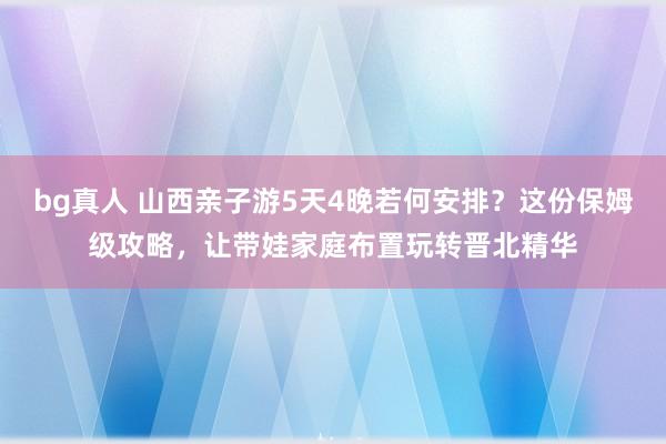 bg真人 山西亲子游5天4晚若何安排？这份保姆级攻略，让带娃家庭布置玩转晋北精华