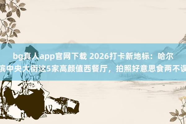 bg真人app官网下载 2026打卡新地标：哈尔滨中央大街这5家高颜值西餐厅，拍照好意思食两不误