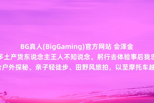 BG真人(BigGaming)官方网站 会泽金布多这个峡谷，猜度连好多土产货东说念主王人不知说念。躬行去体验事后我忠诚认为：金布多特别符合户外探秘、亲子轻徒步、田野风旅拍，以至摩托车越野，顺手一拍即是大片，<a href=