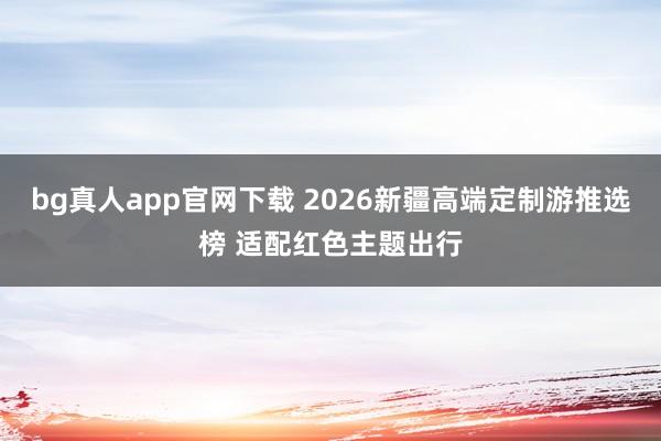 bg真人app官网下载 2026新疆高端定制游推选榜 适配红色主题出行