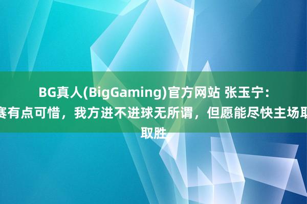 BG真人(BigGaming)官方网站 张玉宁：比赛有点可惜，我方进不进球无所谓，但愿能尽快主场取胜