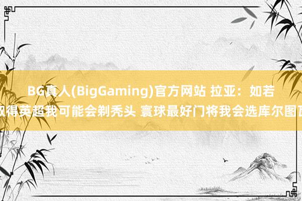 BG真人(BigGaming)官方网站 拉亚：如若取得英超我可能会剃秃头 寰球最好门将我会选库尔图瓦