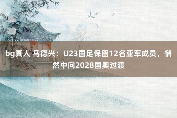 bg真人 马德兴：U23国足保留12名亚军成员，悄然中向2028国奥过渡
