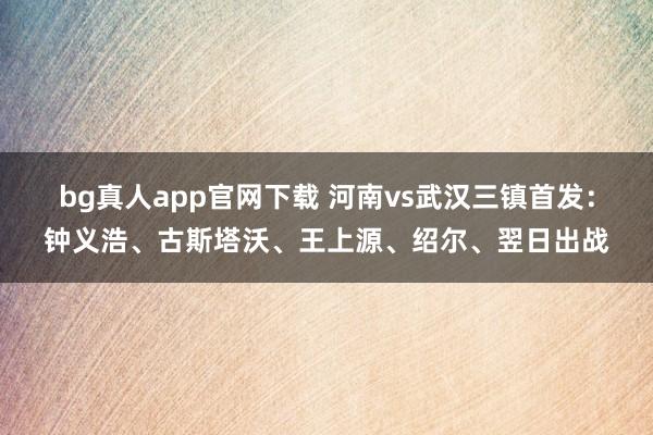 bg真人app官网下载 河南vs武汉三镇首发：钟义浩、古斯塔沃、王上源、绍尔、翌日出战