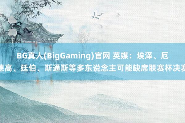 BG真人(BigGaming)官网 英媒：埃泽、厄德高、廷伯、斯通斯等多东说念主可能缺席联赛杯决赛