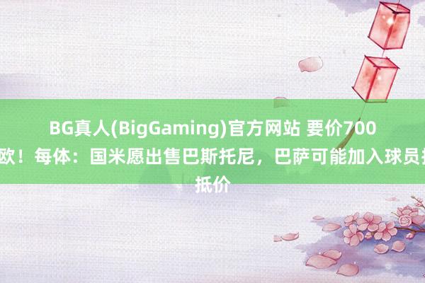 BG真人(BigGaming)官方网站 要价7000万欧！每体：国米愿出售巴斯托尼，巴萨可能加入球员抵价