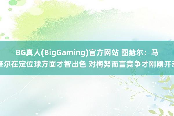 BG真人(BigGaming)官方网站 图赫尔：马奎尔在定位球方面才智出色 对梅努而言竞争才刚刚开动