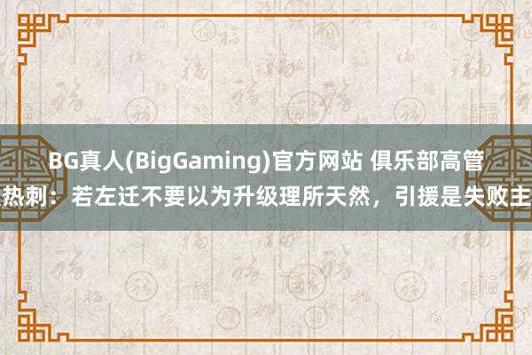 BG真人(BigGaming)官方网站 俱乐部高管谈热刺：若左迁不要以为升级理所天然，引援是失败主因
