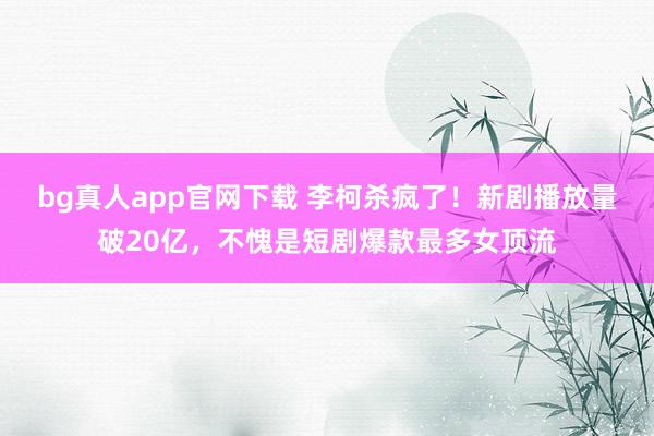 bg真人app官网下载 李柯杀疯了！新剧播放量破20亿，不愧是短剧爆款最多女顶流