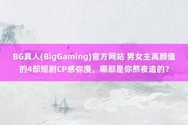BG真人(BigGaming)官方网站 男女主高颜值的4部短剧CP感弥漫，哪部是你熬夜追的？