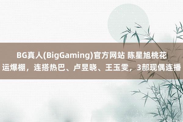 BG真人(BigGaming)官方网站 陈星旭桃花运爆棚，连搭热巴、卢昱晓、王玉雯，3部现偶连播