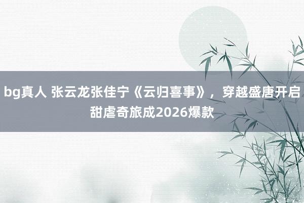 bg真人 张云龙张佳宁《云归喜事》，穿越盛唐开启甜虐奇旅成2026爆款