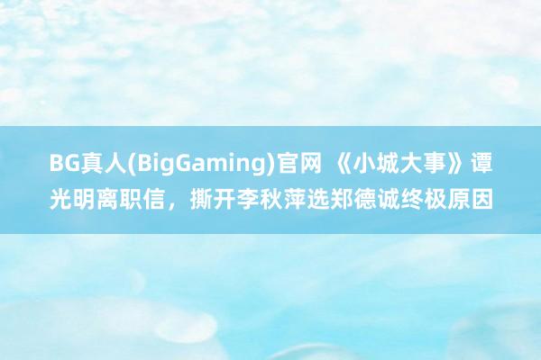 BG真人(BigGaming)官网 《小城大事》谭光明离职信，撕开李秋萍选郑德诚终极原因