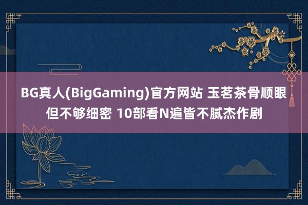 BG真人(BigGaming)官方网站 玉茗茶骨顺眼但不够细密 10部看N遍皆不腻杰作剧