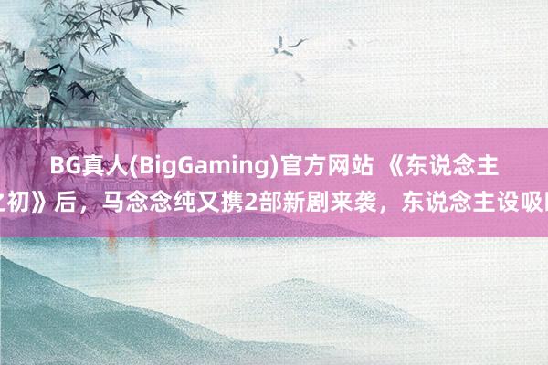 BG真人(BigGaming)官方网站 《东说念主之初》后，马念念纯又携2部新剧来袭，东说念主设吸睛