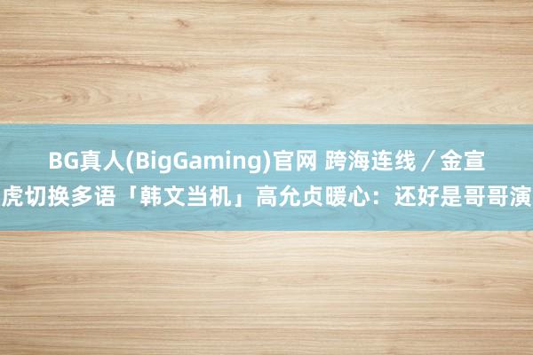 BG真人(BigGaming)官网 跨海连线／金宣虎切换多语「韩文当机」　高允贞暖心：还好是哥哥演